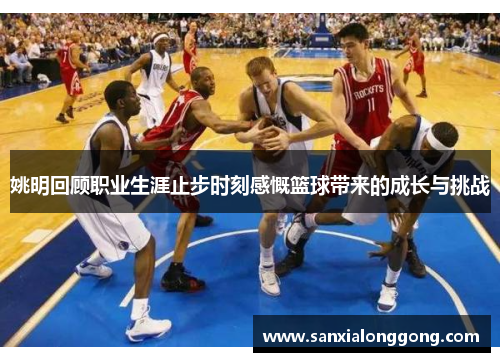 姚明回顾职业生涯止步时刻感慨篮球带来的成长与挑战