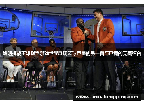 姚明挑战英雄联盟游戏世界展现篮球巨星的另一面与电竞的完美结合