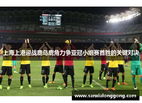 上海上港迎战鹿岛鹿角力争亚冠小组赛首胜的关键对决